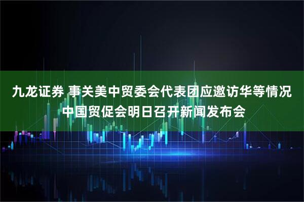 九龙证券 事关美中贸委会代表团应邀访华等情况 中国贸促会明日召开新闻发布会