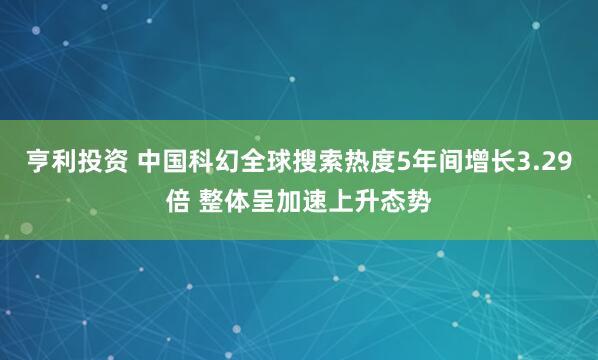 亨利投资 中国科幻全球搜索热度5年间增长3.29倍 整体呈加速上升态势
