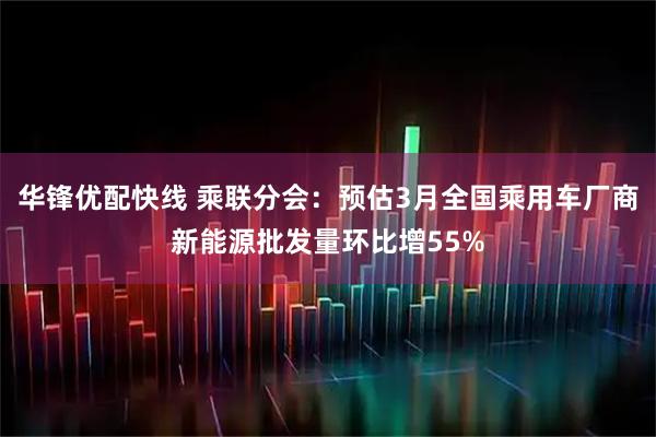 华锋优配快线 乘联分会:预估3月全国乘用车厂商新能源批发量环比增55%