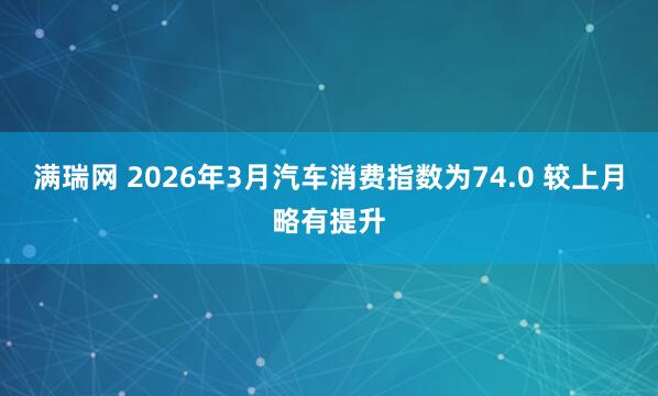 满瑞网 2026年3月汽车消费指数为74.0 较上月略有提升